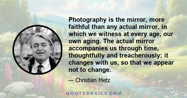 Photography is the mirror, more faithful than any actual mirror, in which we witness at every age, our own aging. The actual mirror accompanies us through time, thoughtfully and treacherously; it changes with us, so