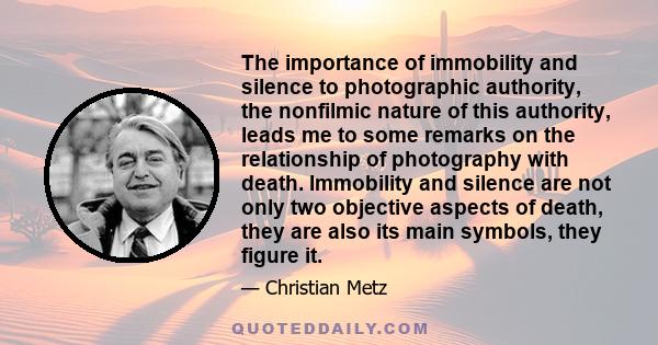 The importance of immobility and silence to photographic authority, the nonfilmic nature of this authority, leads me to some remarks on the relationship of photography with death. Immobility and silence are not only two 