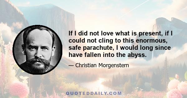 If I did not love what is present, if I could not cling to this enormous, safe parachute, I would long since have fallen into the abyss.