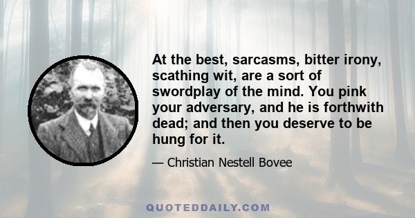 At the best, sarcasms, bitter irony, scathing wit, are a sort of swordplay of the mind. You pink your adversary, and he is forthwith dead; and then you deserve to be hung for it.