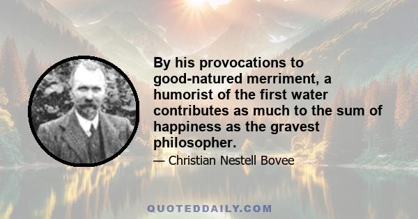 By his provocations to good-natured merriment, a humorist of the first water contributes as much to the sum of happiness as the gravest philosopher.