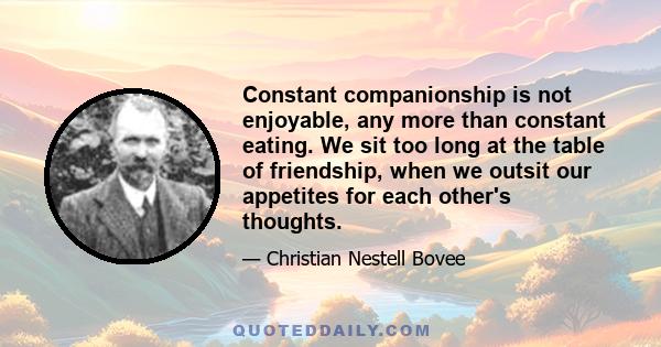 Constant companionship is not enjoyable, any more than constant eating. We sit too long at the table of friendship, when we outsit our appetites for each other's thoughts.