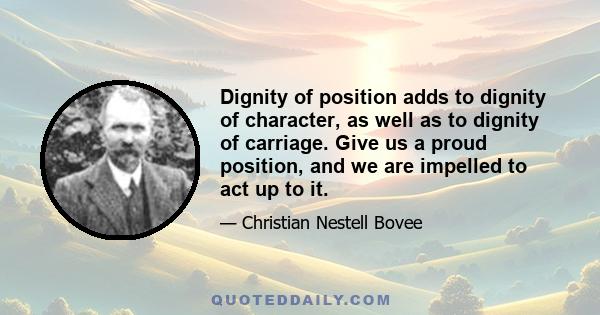 Dignity of position adds to dignity of character, as well as to dignity of carriage. Give us a proud position, and we are impelled to act up to it.