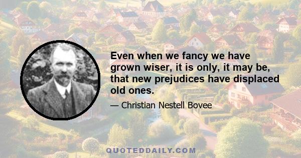 Even when we fancy we have grown wiser, it is only, it may be, that new prejudices have displaced old ones.