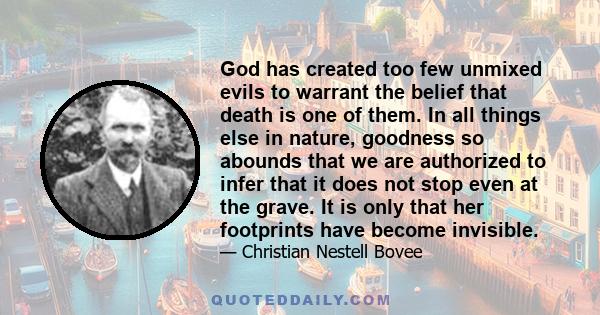 God has created too few unmixed evils to warrant the belief that death is one of them. In all things else in nature, goodness so abounds that we are authorized to infer that it does not stop even at the grave. It is