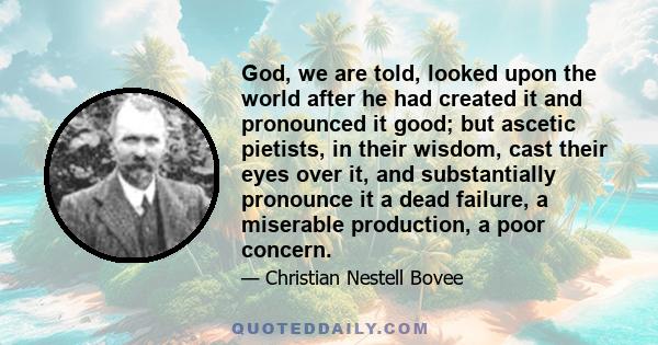 God, we are told, looked upon the world after he had created it and pronounced it good; but ascetic pietists, in their wisdom, cast their eyes over it, and substantially pronounce it a dead failure, a miserable