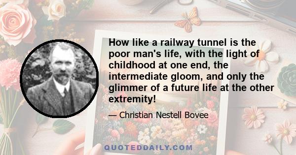 How like a railway tunnel is the poor man's life, with the light of childhood at one end, the intermediate gloom, and only the glimmer of a future life at the other extremity!