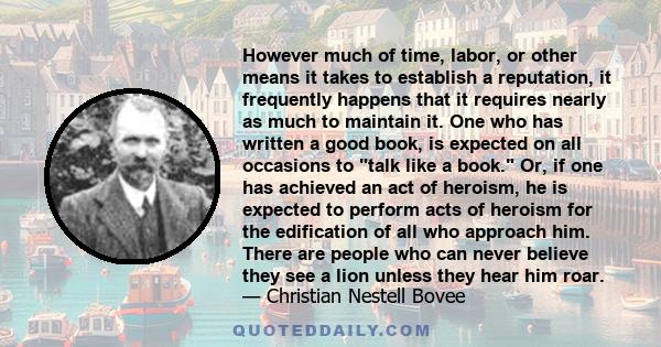 However much of time, labor, or other means it takes to establish a reputation, it frequently happens that it requires nearly as much to maintain it. One who has written a good book, is expected on all occasions to talk 