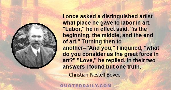 I once asked a distinguished artist what place he gave to labor in art. Labor, he in effect said, is the beginning, the middle, and the end of art. Turning then to another--And you, I inquired, what do you consider as