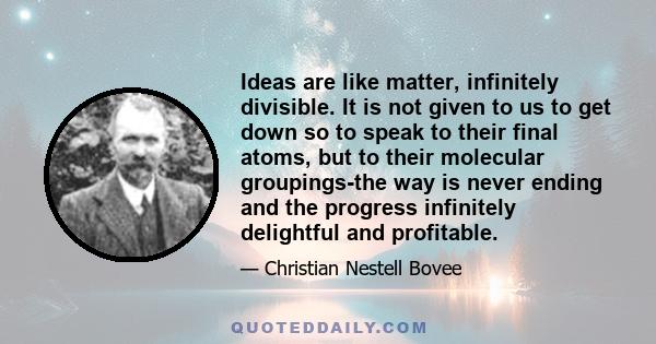 Ideas are like matter, infinitely divisible. It is not given to us to get down so to speak to their final atoms, but to their molecular groupings-the way is never ending and the progress infinitely delightful and