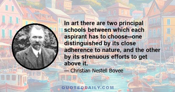 In art there are two principal schools between which each aspirant has to choose--one distinguished by its close adherence to nature, and the other by its strenuous efforts to get above it.