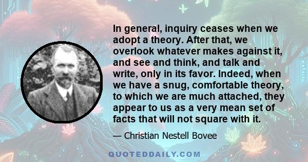 In general, inquiry ceases when we adopt a theory. After that, we overlook whatever makes against it, and see and think, and talk and write, only in its favor. Indeed, when we have a snug, comfortable theory, to which