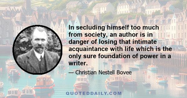 In secluding himself too much from society, an author is in danger of losing that intimate acquaintance with life which is the only sure foundation of power in a writer.