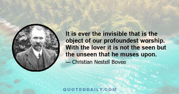 It is ever the invisible that is the object of our profoundest worship. With the lover it is not the seen but the unseen that he muses upon.