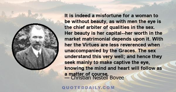 It is indeed a misfortune for a woman to be without beauty, as with men the eye is the chief arbiter of qualities in the sex. Her beauty is her capital--her worth in the market matrimonial depends upon it. With her the