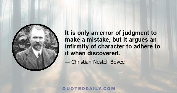 It is only an error of judgment to make a mistake, but it argues an infirmity of character to adhere to it when discovered.