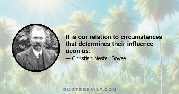 It is our relation to circumstances that determines their influence upon us.