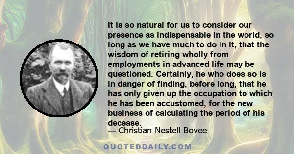 It is so natural for us to consider our presence as indispensable in the world, so long as we have much to do in it, that the wisdom of retiring wholly from employments in advanced life may be questioned. Certainly, he