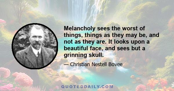 Melancholy sees the worst of things, things as they may be, and not as they are. It looks upon a beautiful face, and sees but a grinning skull.