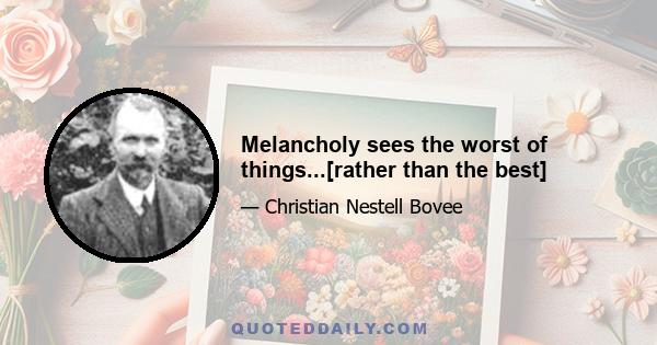 Melancholy sees the worst of things...[rather than the best]