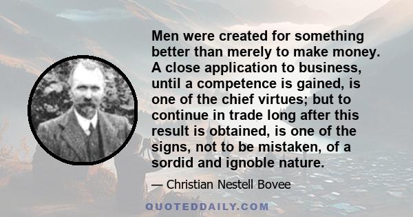 Men were created for something better than merely to make money. A close application to business, until a competence is gained, is one of the chief virtues; but to continue in trade long after this result is obtained,