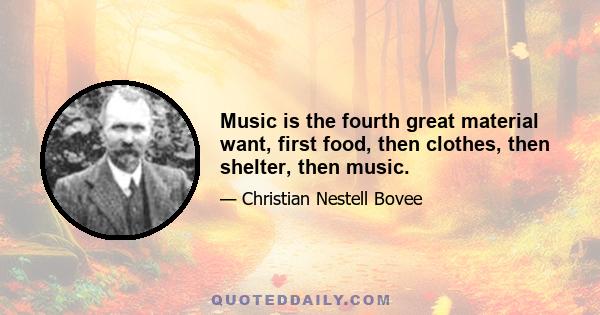 Music is the fourth great material want, first food, then clothes, then shelter, then music.