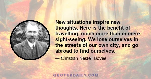 New situations inspire new thoughts. Here is the benefit of travelling, much more than in mere sight-seeing. We lose ourselves in the streets of our own city, and go abroad to find ourselves.