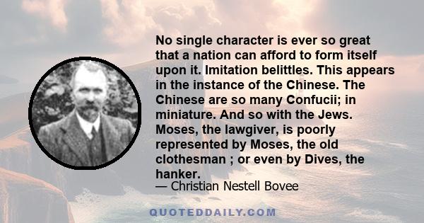 No single character is ever so great that a nation can afford to form itself upon it. Imitation belittles. This appears in the instance of the Chinese. The Chinese are so many Confucii; in miniature. And so with the