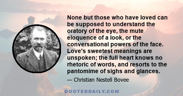 None but those who have loved can be supposed to understand the oratory of the eye, the mute eloquence of a look, or the conversational powers of the face. Love's sweetest meanings are unspoken; the full heart knows no