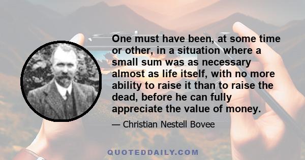 One must have been, at some time or other, in a situation where a small sum was as necessary almost as life itself, with no more ability to raise it than to raise the dead, before he can fully appreciate the value of