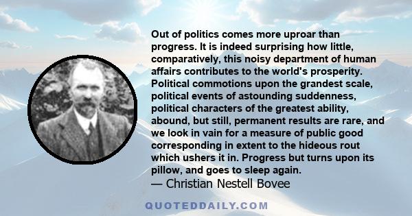 Out of politics comes more uproar than progress. It is indeed surprising how little, comparatively, this noisy department of human affairs contributes to the world's prosperity. Political commotions upon the grandest