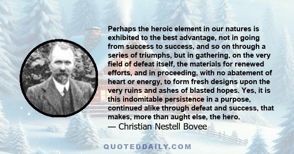 Perhaps the heroic element in our natures is exhibited to the best advantage, not in going from success to success, and so on through a series of triumphs, but in gathering, on the very field of defeat itself, the