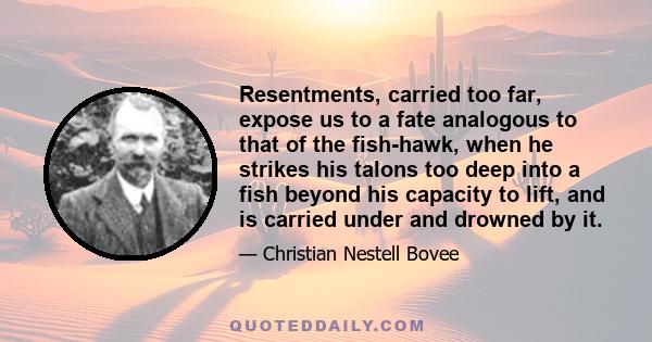 Resentments, carried too far, expose us to a fate analogous to that of the fish-hawk, when he strikes his talons too deep into a fish beyond his capacity to lift, and is carried under and drowned by it.