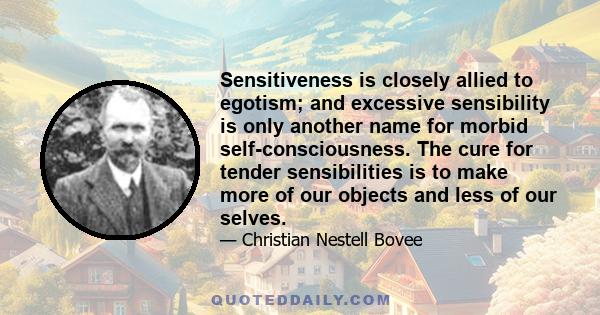 Sensitiveness is closely allied to egotism; and excessive sensibility is only another name for morbid self-consciousness. The cure for tender sensibilities is to make more of our objects and less of our selves.