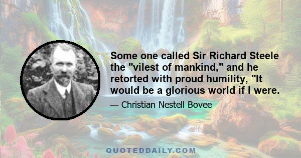 Some one called Sir Richard Steele the vilest of mankind, and he retorted with proud humility, It would be a glorious world if I were.