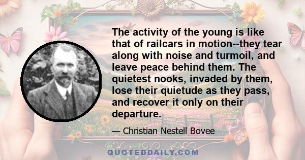 The activity of the young is like that of railcars in motion--they tear along with noise and turmoil, and leave peace behind them. The quietest nooks, invaded by them, lose their quietude as they pass, and recover it