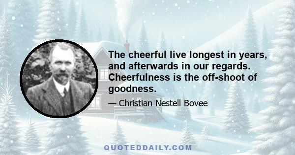 The cheerful live longest in years, and afterwards in our regards. Cheerfulness is the off-shoot of goodness.