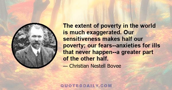 The extent of poverty in the world is much exaggerated. Our sensitiveness makes half our poverty; our fears--anxieties for ills that never happen--a greater part of the other half.