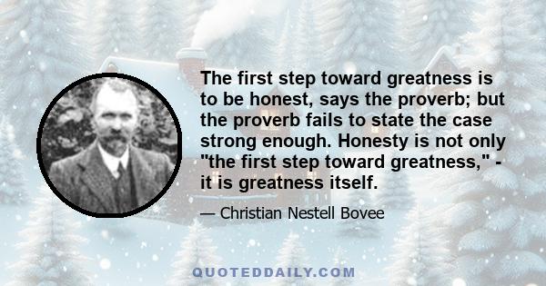 The first step toward greatness is to be honest, says the proverb; but the proverb fails to state the case strong enough. Honesty is not only the first step toward greatness, - it is greatness itself.