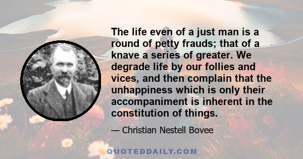 The life even of a just man is a round of petty frauds; that of a knave a series of greater. We degrade life by our follies and vices, and then complain that the unhappiness which is only their accompaniment is inherent 