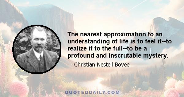 The nearest approximation to an understanding of life is to feel it--to realize it to the full--to be a profound and inscrutable mystery.