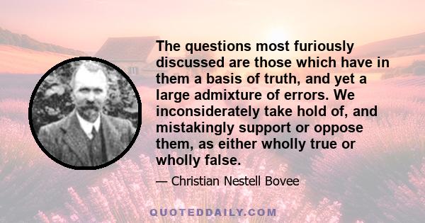 The questions most furiously discussed are those which have in them a basis of truth, and yet a large admixture of errors. We inconsiderately take hold of, and mistakingly support or oppose them, as either wholly true