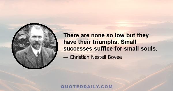 There are none so low but they have their triumphs. Small successes suffice for small souls.