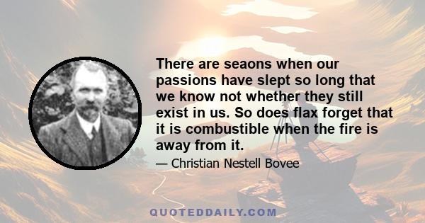 There are seaons when our passions have slept so long that we know not whether they still exist in us. So does flax forget that it is combustible when the fire is away from it.