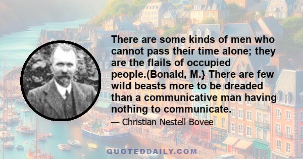 There are some kinds of men who cannot pass their time alone; they are the flails of occupied people.(Bonald, M.} There are few wild beasts more to be dreaded than a communicative man having nothing to communicate.