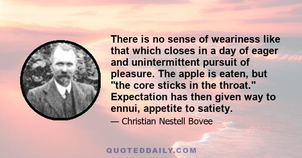 There is no sense of weariness like that which closes in a day of eager and unintermittent pursuit of pleasure. The apple is eaten, but the core sticks in the throat. Expectation has then given way to ennui, appetite to 