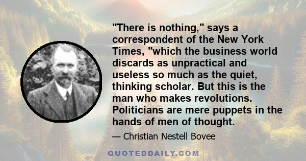 There is nothing, says a correspondent of the New York Times, which the business world discards as unpractical and useless so much as the quiet, thinking scholar. But this is the man who makes revolutions. Politicians