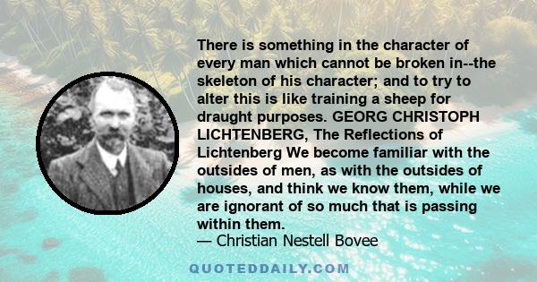 There is something in the character of every man which cannot be broken in--the skeleton of his character; and to try to alter this is like training a sheep for draught purposes. GEORG CHRISTOPH LICHTENBERG, The