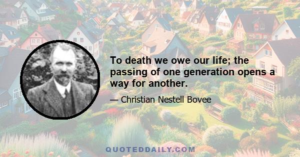 To death we owe our life; the passing of one generation opens a way for another.