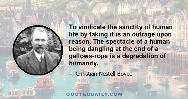 To vindicate the sanctity of human life by taking it is an outrage upon reason. The spectacle of a human being dangling at the end of a gallows-rope is a degradation of humanity.